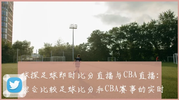 球探足球即时比分直播与CBA直播：综合比较足球比分和CBA赛事的实时更新