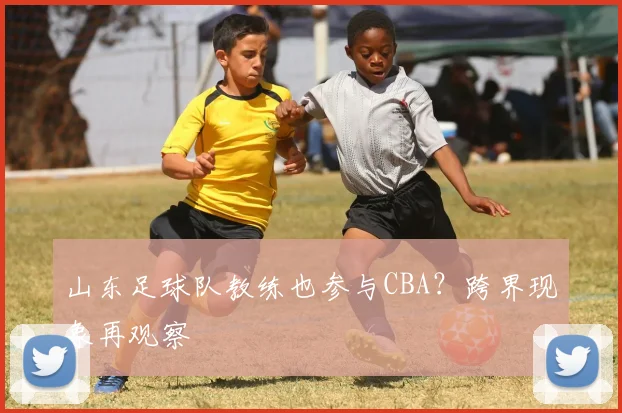 山东足球队教练也参与CBA？跨界现象再观察