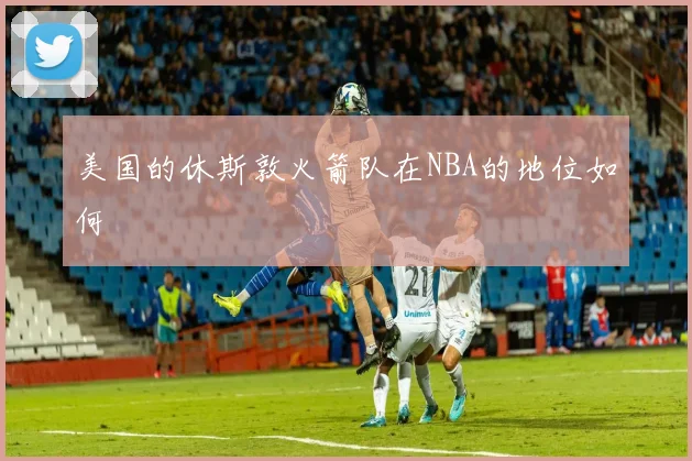 美国的休斯敦火箭队在NBA的地位如何