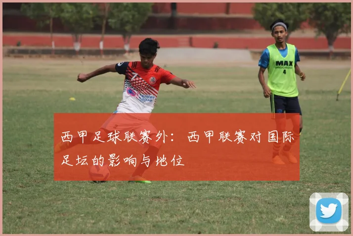 西甲足球联赛外：西甲联赛对国际足坛的影响与地位